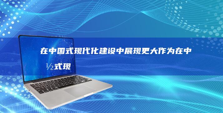 在中国式现代化建设中展现更大作为 (在中国式现代化进程中,如何发挥自己的力量)